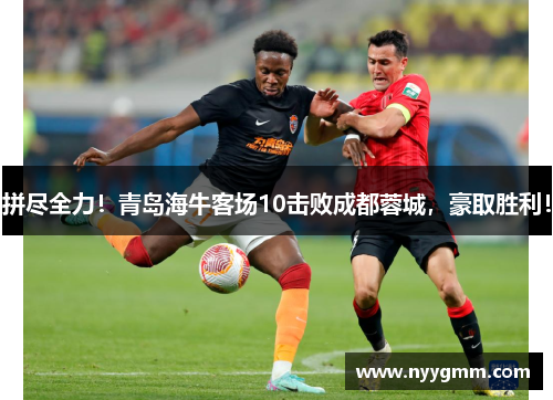 拼尽全力！青岛海牛客场10击败成都蓉城，豪取胜利！